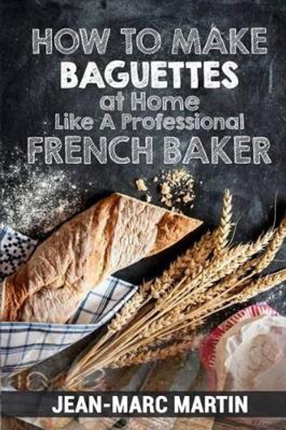 How to Make Baguettes at Home Like a Professional French Baker: Authentic Receipe of Artisan Bread Baking by Jean-Marc Martin 9781539825265