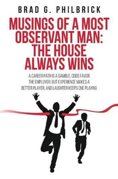 Musings of a Most Observant Man: The House Always Wins: A Career Path is a Gamble, Odds Favor the Employer; but Experience Makes a Better Player, and Laughter Keeps One Playing by Brad G Philbrick 9781522825814