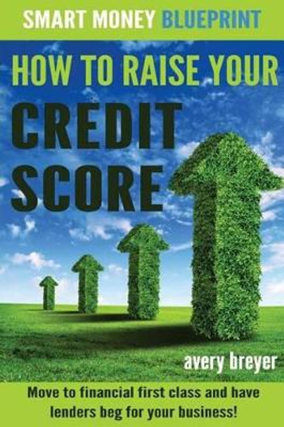 How to Raise Your Credit Score: Move to financial first class and have lenders beg for your business! by Avery Breyer 9781512353440
