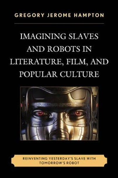 Imagining Slaves and Robots in Literature, Film, and Popular Culture: Reinventing Yesterday's Slave with Tomorrow's Robot by Gregory Jerome Hampton 9780739191453