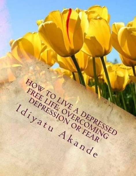 How to Live a Depressed Free Life; Overcoming Depression or Fear: Theories That Helps With Depression; Based on Research by Idiyatu Akande 9781500958725