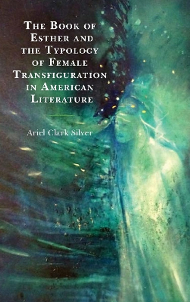 The Book of Esther and the Typology of Female Transfiguration in American Literature by Ariel Clark Silver 9781498564786