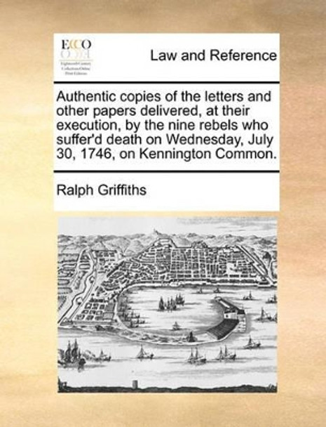 Authentic Copies of the Letters and Other Papers Delivered, at Their Execution, by the Nine Rebels Who Suffer'd Death on Wednesday, July 30, 1746, on Kennington Common by Ralph Griffiths 9781140941361
