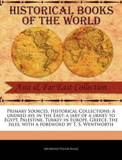 Primary Sources, Historical Collections: A Undred Ays in the East; A Iary of a Urney to Egypt, Palestine, Turkey in Europe, Greece, the Isles, with a Foreword by T. S. Wentworth by Archibald Pollok Black 9781241115005