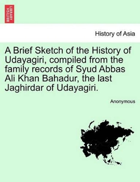 A Brief Sketch of the History of Udayagiri, Compiled from the Family Records of Syud Abbas Ali Khan Bahadur, the Last Jaghirdar of Udayagiri. by Anonymous 9781241170080