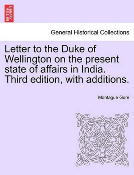 Letter to the Duke of Wellington on the Present State of Affairs in India. Third Edition, with Additions. by Montague Gore 9781241445409
