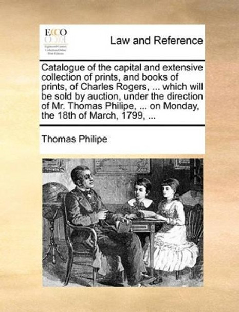 Catalogue of the Capital and Extensive Collection of Prints, and Books of Prints, of Charles Rogers, ... Which Will Be Sold by Auction, Under the Direction of Mr. Thomas Philipe, ... on Monday, the 18th of March, 1799, by Thomas Philipe 9781170471180