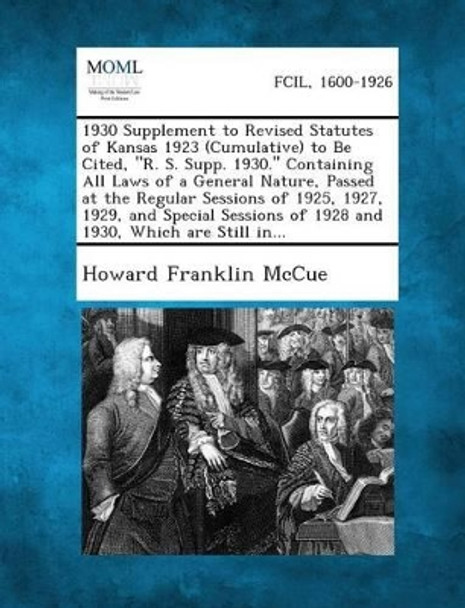 1930 Supplement to Revised Statutes of Kansas 1923 (Cumulative) to Be Cited, R. S. Supp. 1930. Containing All Laws of a General Nature, Passed at Th by Howard Franklin McCue 9781289344283