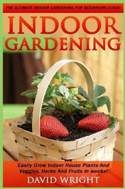 Indoor Gardening: The Ultimate Indoor Gardening For Beginners Guide! - Easily Grow Indoor House Plants And Veggies, Herbs, And Fruits In Weeks! by David Wright 9781517370848