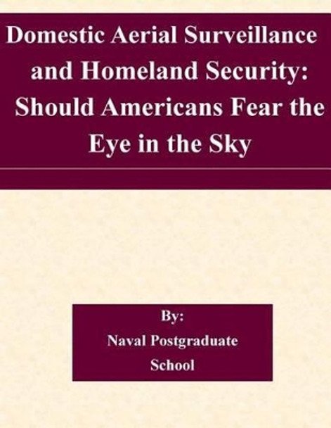 Domestic Aerial Surveillance and Homeland Security: Should Americans Fear the Eye in the Sky by Naval Postgraduate School 9781505224924