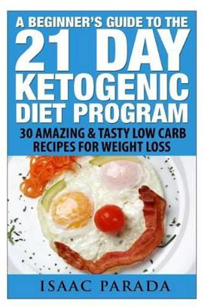 A Beginner's Guide To The 21 Day Ketogenic Diet Program: 30 Amazing & Tasty Low Carb Recipes For Weight Loss by Isaac Parada 9781500266257