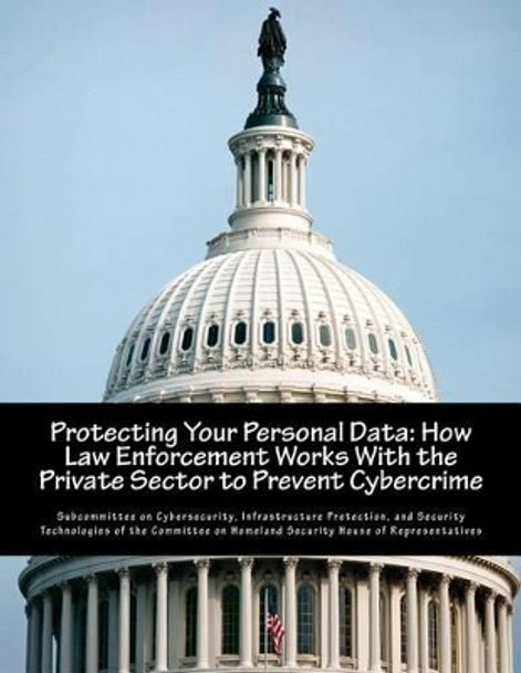 Protecting Your Personal Data: How Law Enforcement Works With the Private Sector to Prevent Cybercrime by Infrastru Subcommittee on Cybersecurity 9781502771490