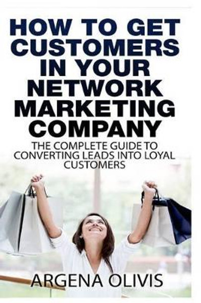 How To Get Customers In Your Network Marketing Company: The Complete Guide To Converting Leads To Loyal Customers by Argena Olivis 9781508468479