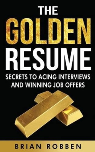 The Golden Resume: Secrets To Acing Interviews And Winning Job Offers by Brian Robben 9781517407063