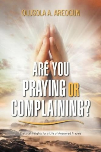 Are You Praying or Complaining?: Practical Insights for a Life of Answered Prayers by Olusola A Areogun 9781477123652