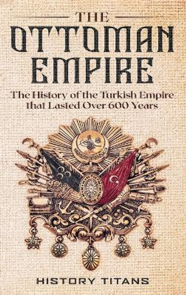 The Ottoman Empire: The History of the Turkish Empire that Lasted Over 600 Years by History Titans 9780645905960