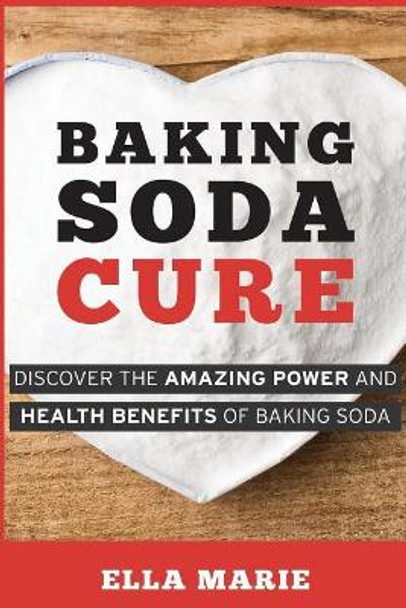 Baking Soda Cure: Discover the Amazing Power and Health Benefits of Baking Soda, its History and Uses for Cooking, Cleaning, and Curing Ailments by Ella Marie 9781508894988