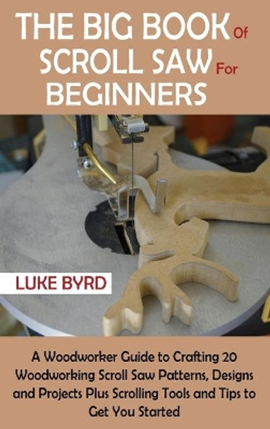 The Big Book of Scroll Saw for Beginners: A Woodworker Guide to Crafting 20 Woodworking Scroll Saw Patterns, Designs and Projects Plus Scrolling Tools and Tips to Get You Started by Luke Byrd 9781952597534