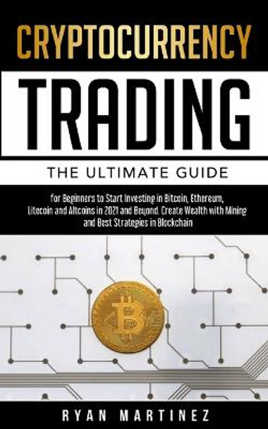 Cryptocurrency Trading: The Ultimate Guide for Beginners to Start Investing in Bitcoin, Etherium, Litecoin and Altcoins in 2021 and Beyond. Create Wealth with Mining and Best Strategies in Blockchain by Ryan Martinez 9781914271168