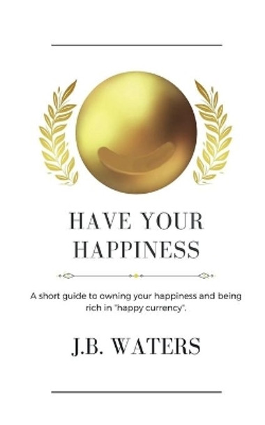 Have Your Happiness: A short guide to owning your happiness and being rich in &quot;happy currency&quot;. by J B Waters 9781737364504