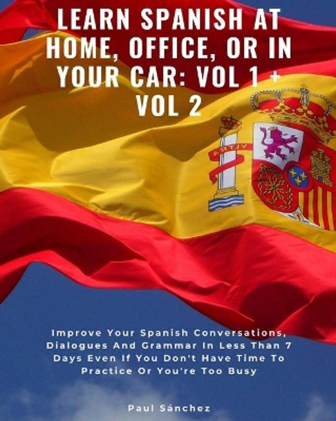 Learn Spanish at Home, Office, or in Your Car: VOL 1 + VOL 2: Improve Your Spanish Conversations, Dialogues And Grammar In Less Than 7 Days Even If You Don't Have Time To Practice Or You're Too Busy by Paul Sanchez 9798677425042