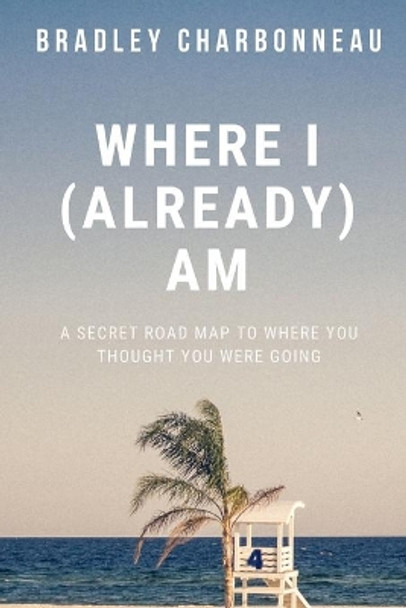 Where I (Already) Am: A Secret Road Map to Where You Thought You Were Going by Bradley Charbonneau 9781700419934