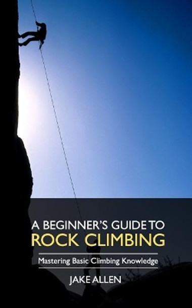 A Beginner's Guide to Rock Climbing: Mastering Basic Climbing Knowledge by Jake Allen 9781548013417