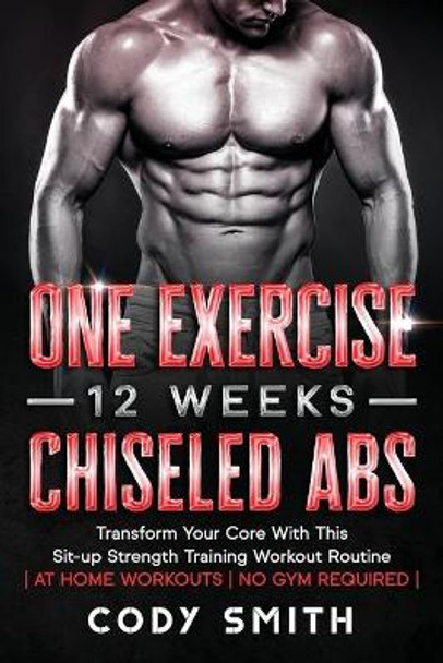 One Exercise, 12 Weeks, Chiseled Abs: Transform Your Core With This Sit-up Strength Training Workout Routine - at Home Workouts - No Gym Required - by Cody Smith 9781952381218