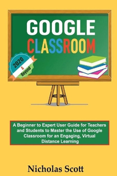 Google Classroom 2020 and Beyond: A Beginner to Expert User Guide for Teachers and Students to Master the Use of Google Classroom for an Engaging, Virtual Distance Learning...With Graphical Illustrations by Nicholas Scott 9781952597237