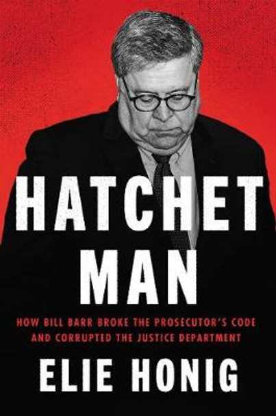 Hatchet Man: How Bill Barr Broke the Prosecutor's Code and Corrupted the Justice Department by Elie Honig