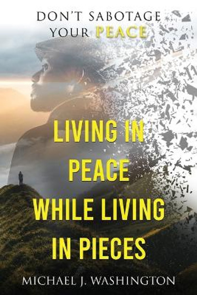 Living In Peace While Living In Pieces: Don't Sabotage Your Peace by Michael J Washington 9781736457818