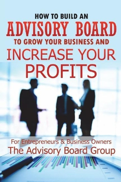 How to Build an Advisory Board to Grow Your Business and Increase Your Profits by William B 9781520605074
