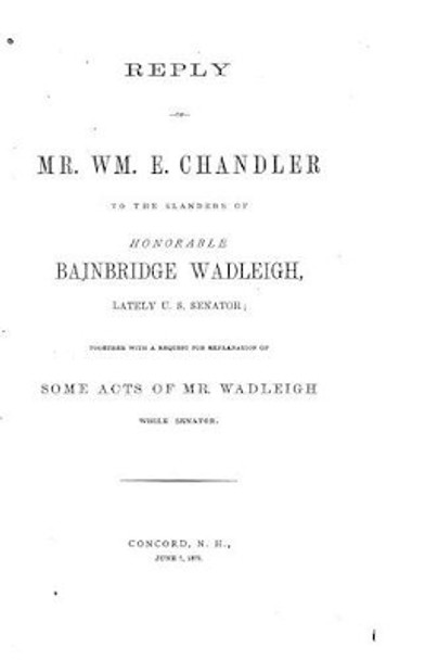 Reply of Mr. Wm. E. Chandler to the Slanders of Honorable Bainbridge Wadleigh by William Eaton Chandler 9781522898450