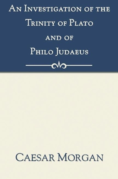 Investigation of the Trinity of Plato and of Philo Judaeus: And of the Effects Which an Attachment to Their Writings Had Upon the Principles and Reaso by Caesar Morgan 9781597522212