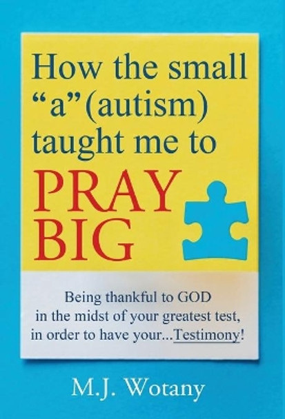 How the small &quot;a&quot; (autism) taught me to PRAY BIG: Being thankful to GOD in the midst of your greatest test, in order to have your...Testimony by M J Wotany 9781642376005
