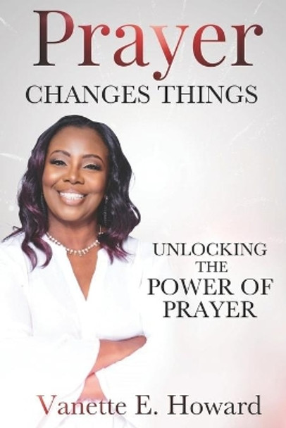 Prayer Changes Things: Unlocking the Power of Prayer by Vanette E Howard 9781951941352