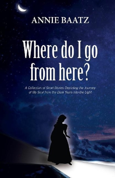 Where do I go from here?: A Collection of Short Stories Depicting the Journey of My Soul from the Dark Years into the Light by Annie Baatz 9781989161562