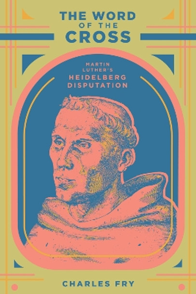 The Word of the Cross: Martin Luther's Heidelberg Disputation by Charles Fry 9781945978173