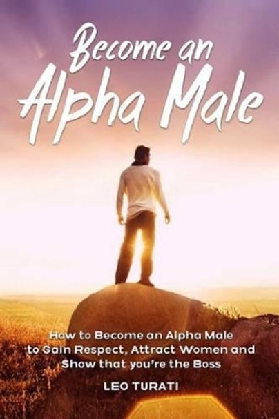 Become an Alpha Male: How to Become an Alpha Male to Gain Respect, Attract Women and Show that you're the Boss by Leo Turati 9781512397963