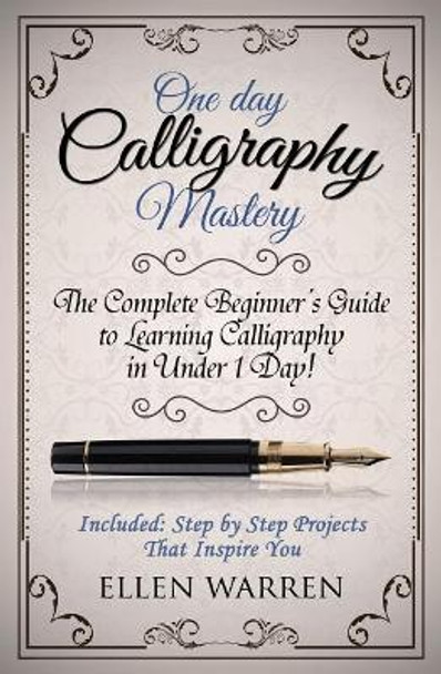 Calligraphy: One Day Calligraphy Mastery: The Complete Beginner's Guide to Learning Calligraphy in Under 1 Day! Included: Step by Step Projects That Inspire You by Ellen Warren 9781522957775