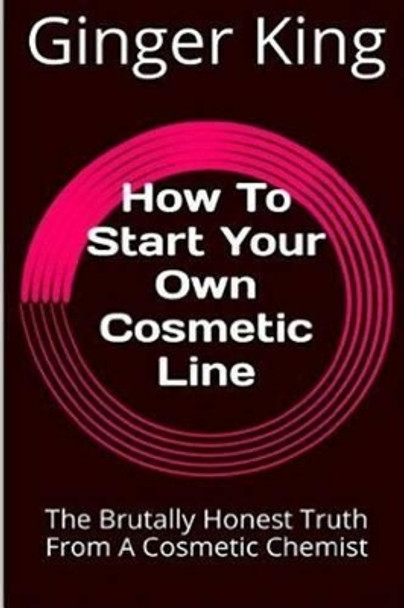 How To Start Your Own Cosmetic Line: The Brutally Honest Truth From A Cosmetic Chemist by Ginger King 9781523287475