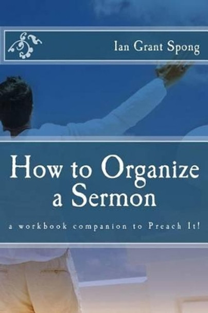 How to Organize a Sermon: a workbook companion to Preach It! by Ian Grant Spong 9781508609155