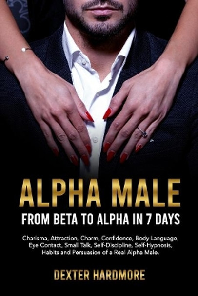 Alpha Male: FROM BETA TO ALPHA IN 7 DAYS: Charisma, Attraction, Charm, Confidence, Body Language, Eye Contact, Small Talk, Self-Discipline, Self-Hypnosis, Habits And Persuasion of a Real Alpha Male by Dexter Hardmore 9798732465921