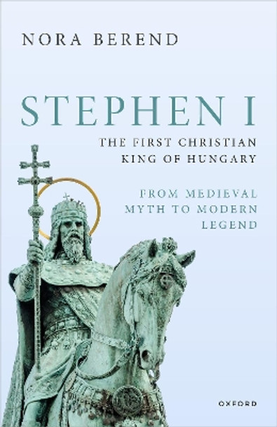 Stephen I, the First Christian King of Hungary: From Medieval Myth to Modern Legend Nora Berend 9780198889342