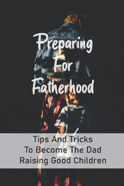 Preparing For Fatherhood: Tips And Tricks To Become The Dad Raising Good Children: How To Be A Dad Books by Thurman Brondyke 9798733305431