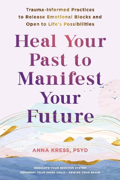 Heal Your Past to Manifest Your Future: Trauma-Informed Practices to Release Emotional Blocks and Open to Life's Possibilities Anna Kress 9781648483042