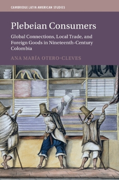 Plebeian Consumers: Global Connections, Local Trade, and Foreign Goods in Nineteenth-Century Colombia Ana María Otero-Cleves 9781009435598