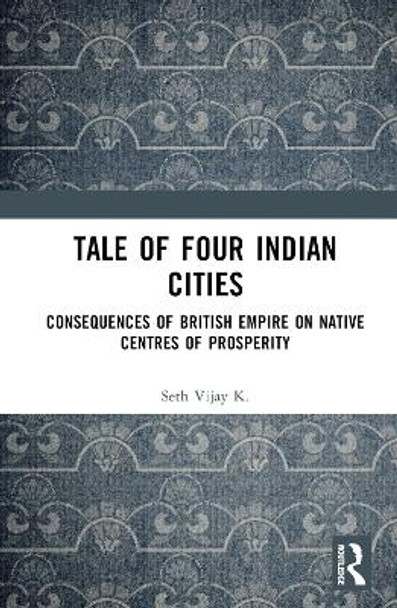 Tale Of Four Indian Cities: Consequences of British Empire on Native Centres of Prosperity Vijay K. Seth 9781032816807