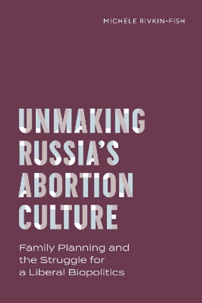 Unmaking Russia's Abortion Culture: Family Planning and the Struggle for a Liberal Biopolitics Michele Rivkin-Fish 9780826506962