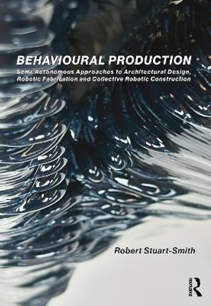 Behavioural Production: Semi-Autonomous Approaches to Architectural Design, Robotic Fabrication and Collective Robotic Construction Robert Stuart-Smith 9780367463410